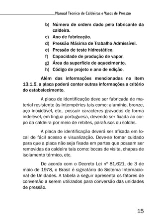 Manual Técnico de Caldeiras e Vasos de Pressão
15
Manual Técnico de Caldeiras e Vasos de Pressão
b) Número de ordem dado pelo fabricante da
caldeira.
c) Ano de fabricação.
d) Pressão Máxima de Trabalho Admissível.
e) Pressão de teste hidrostático.
f) Capacidade de produção de vapor.
g) Área da superfície de aquecimento.
h) Código de projeto e ano de edição.
Além das informações mencionadas no item
13.1.5, a placa poderá conter outras informações a critério
do estabelecimento.
A placa de identificação deve ser fabricada de ma-
terial resistente às intempéries tais como: alumínio, bronze,
aço inoxidável, etc., possuir caracteres gravados de forma
indelével, em língua portuguesa, devendo ser fixada ao cor-
po da caldeira por meio de rebites, parafusos ou soldas.
A placa de identificação deverá ser afixada em lo-
cal de fácil acesso e visualização. Deve-se tomar cuidado
para que a placa não seja fixada em partes que possam ser
removidas da caldeira tais como: bocas de visita, chapas de
isolamento térmico, etc.
De acordo com o Decreto Lei nº 81.621, de 3 de
maio de 1978, o Brasil é signatário do Sistema Internacio-
nal de Unidades. A tabela a seguir apresenta os fatores de
conversão a serem utilizados para conversão das unidades
de pressão.
 