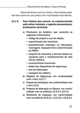 Manual Técnico de Caldeiras e Vasos de Pressão
17
Manual Técnico de Caldeiras e Vasos de Pressão
Opcionalmente à pintura direta, informações pode-
rão fazer parte de uma placa com visualização equivalente.
13.1.6. Toda Caldeira deve possuir, no estabelecimento
onde estiver instalada, a seguinte documentação,
devidamente atualizada:
a) Prontuário da Caldeira, que contenha as
seguintes informações:
• código de projeto e ano de edição;
• especificação dos materiais;
• procedimentos utilizados na fabricação,
montagem, inspeção final e determinação
da PMTA;
• conjunto de desenhos e demais dados ne-
cessários para o monitoramento da vida
útil da caldeira;
• características funcionais;
• dados dos dispositivos de segurança;
• ano de fabricação;
• categoria da caldeira.
b) Registro de Segurança, em conformidade
com o item 13.1.7.
c) Projeto de Instalação, em conformidade com
o item 13.2.
d) Projetos de Alteração ou Reparo, em confor-
midade com os subitens 13.4.2 e 13.4.3.
e) Relatórios de Inspeção, em conformidade
com os subitens 13.5.11, 13.5.12 e 13.5.13.
 