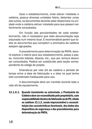 18
NR-13NR-13
Caso o estabelecimento, onde estiver instalada a
caldeira, possua diversas unidades fabris, distantes umas
das outras, os documentos deverão estar disponíveis na uni-
dade onde a caldeira estiver instalada para que possam ser
facilmente consultados.
Em função das peculiaridades de cada estabe-
lecimento, não é necessário que toda documentação seja
arquivada num mesmo local. É recomendável porém que to-
dos os documentos que compõem o prontuário da caldeira
estejam agrupados.
O procedimento para determinação da PMTA, deve-
rá explicar o roteiro para seu estabelecimento, passo a pas-
so, incluindo tabelas, ábacos, etc., que por ventura devam
ser consultados. Poderá ser substituído pela seção corres-
pondente do código de projeto.
Entende-se por vida útil da caldeira o período de
tempo entre a data de fabricação e a data na qual tenha
sido considerada inadequada para uso.
A documentação deve ser mantida durante toda a
vida útil do equipamento.
13.1.6.1. Quando inexistente ou extraviado, o Prontuário da
Caldeiradeveserreconstituídopeloproprietário,com
responsabilidadetécnicadofabricanteoudePH,citado
no subitem 13.1.2, sendo imprescindível a reconsti-
tuição das características funcionais, dos dados dos
dispositivos de segurança e dos procedimentos para
determinação da PMTA.
 