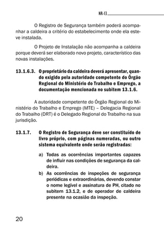 20
NR-13NR-13
O Registro de Segurança também poderá acompa-
nhar a caldeira a critério do estabelecimento onde ela este-
ve instalada.
O Projeto de Instalação não acompanha a caldeira
porque deverá ser elaborado novo projeto, característico das
novas instalações.
13.1.6.3. O proprietário da caldeira deverá apresentar, quan-
do exigido pela autoridade competente do Órgão
Regional do Ministério do Trabalho e Emprego, a
documentação mencionada no subitem 13.1.6.
A autoridade competente do Órgão Regional do Mi-
nistério do Trabalho e Emprego (MTE) – Delegacia Regional
do Trabalho (DRT) é o Delegado Regional do Trabalho na sua
jurisdição.
13.1.7. O Registro de Segurança deve ser constituído de
livro próprio, com páginas numeradas, ou outro
sistema equivalente onde serão registradas:
a) Todas as ocorrências importantes capazes
de influir nas condições de segurança da cal-
deira.
b) As ocorrências de inspeções de segurança
periódicas e extraordinárias, devendo constar
o nome legível e assinatura de PH, citado no
subitem 13.1.2, e de operador de caldeira
presente na ocasião da inspeção.
 