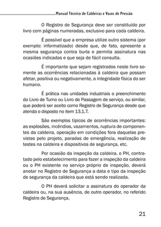 Manual Técnico de Caldeiras e Vasos de Pressão
21
Manual Técnico de Caldeiras e Vasos de Pressão
O Registro de Segurança deve ser constituído por
livro com páginas numeradas, exclusivo para cada caldeira.
É possível que a empresa utilize outro sistema (por
exemplo: informatizado) desde que, de fato, apresente a
mesma segurança contra burla e permita assinatura nas
ocasiões indicadas e que seja de fácil consulta.
É importante que sejam registrados neste livro so-
mente as ocorrências relacionadas à caldeira que possam
afetar, positiva ou negativamente, a integridade física do ser
humano.
É prática nas unidades industriais o preenchimento
do Livro de Turno ou Livro de Passagem de serviço, ou similar,
que poderá ser aceito como Registro de Segurança desde que
atenda o disposto no item 13.1.7.
São exemplos típicos de ocorrências importantes:
as explosões, incêndios, vazamentos, ruptura de componen-
tes da caldeira, operação em condições fora daquelas pre-
vistas pelo projeto, paradas de emergência, realização de
testes na caldeira e dispositivos de segurança, etc.
Por ocasião da inspeção da caldeira, o PH, contra-
tado pelo estabelecimento para fazer a inspeção da caldeira
ou o PH existente no serviço próprio de inspeção, deverá
anotar no Registro de Segurança a data e tipo da inspeção
de segurança da caldeira que está sendo realizada.
O PH deverá solicitar a assinatura do operador da
caldeira ou, na sua ausência, de outro operador, no referido
Registro de Segurança.
 