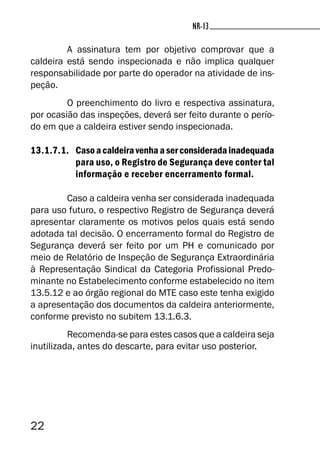 22
NR-13NR-13
A assinatura tem por objetivo comprovar que a
caldeira está sendo inspecionada e não implica qualquer
responsabilidade por parte do operador na atividade de ins-
peção.
O preenchimento do livro e respectiva assinatura,
por ocasião das inspeções, deverá ser feito durante o perío-
do em que a caldeira estiver sendo inspecionada.
13.1.7.1. Casoacaldeiravenhaaserconsideradainadequada
para uso, o Registro de Segurança deve conter tal
informação e receber encerramento formal.
Caso a caldeira venha ser considerada inadequada
para uso futuro, o respectivo Registro de Segurança deverá
apresentar claramente os motivos pelos quais está sendo
adotada tal decisão. O encerramento formal do Registro de
Segurança deverá ser feito por um PH e comunicado por
meio de Relatório de Inspeção de Segurança Extraordinária
à Representação Sindical da Categoria Profissional Predo-
minante no Estabelecimento conforme estabelecido no item
13.5.12 e ao órgão regional do MTE caso este tenha exigido
a apresentação dos documentos da caldeira anteriormente,
conforme previsto no subitem 13.1.6.3.
Recomenda-se para estes casos que a caldeira seja
inutilizada, antes do descarte, para evitar uso posterior.
 
