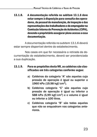 Manual Técnico de Caldeiras e Vasos de Pressão
23
Manual Técnico de Caldeiras e Vasos de Pressão
13.1.8. A documentação referida no subitem 13.1.6 deve
estar sempre à disposição para consulta dos opera-
dores, do pessoal de manutenção, de inspeção e das
representaçõesdostrabalhadoresedoempregadorna
ComissãoInternadePrevençãodeAcidentes(CIPA),
devendooproprietárioassegurarplenoacessoaessa
documentação.
A documentação referida no subitem 13.1.6 deverá
estar sempre disponível dentro do estabelecimento.
Nos casos em que for necessária a retirada da do-
cumentação do estabelecimento, deverá ser providenciada
a sua duplicação.
13.1.9. Para os propósitos desta NR, as caldeiras são clas-
sificadas em três categorias conforme segue:
a) Caldeiras da categoria “A” são aquelas cuja
pressão de operação é igual ou superior a
1960 kPa (19,98 kgf/cm2
).
b) Caldeiras categoria “C” são aquelas cuja
pressão de operação é igual ou inferior a
588 kPa (5,99 kgf/cm2) e o volume é igual
ou inferior a 100 litros.
c) Caldeiras categoria “B” são todas aquelas
que não se enquadram nas categorias ante-
riores.
 