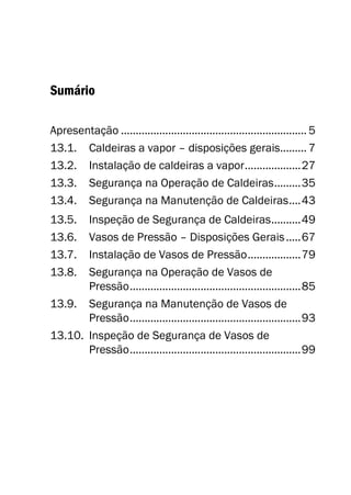 Sumário
Apresentação ............................................................... 5
13.1. Caldeiras a vapor – disposições gerais......... 7
13.2. Instalação de caldeiras a vapor...................27
13.3. Segurança na Operação de Caldeiras.........35
13.4. Segurança na Manutenção de Caldeiras....43
13.5. Inspeção de Segurança de Caldeiras..........49
13.6. Vasos de Pressão – Disposições Gerais.....67
13.7. Instalação de Vasos de Pressão..................79
13.8. Segurança na Operação de Vasos de
Pressão..........................................................85
13.9. Segurança na Manutenção de Vasos de
Pressão..........................................................93
13.10. Inspeção de Segurança de Vasos de
Pressão..........................................................99
 