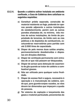 30
NR-13NR-13
13.2.4. Quando a caldeira estiver instalada em ambiente
confinado, a Casa de Caldeiras deve satisfazer os
seguintes requisitos:
a) Constituir prédio separado, construído de
material resistente ao fogo, podendo ter ape-
nas parede adjacente a outras instalações
do estabelecimento, porém com as outras
paredes afastadas de, no mínimo, três me-
tros de outras instalações, do limite de pro-
priedade de terceiros, do limite com as vias
públicas e de depósitos de combustíveis, ex-
cetuando-se reservatórios para partida com
até 2.000 litros de capacidade.
b) Dispor de pelo menos duas saídas amplas,
permanentemente desobstruídas e dispos-
tas em direções distintas.
c) Dispor de ventilação permanente com entra-
das de ar que não possam ser bloqueadas.
e) Dispor de sensor para detecção de vazamen-
to de gás quando se tratar de caldeira a com-
bustível gasoso.
d) Não ser utilizada para qualquer outra finali-
dade.
f) Dispor de acesso fácil e seguro, necessário à
operação e à manutenção da caldeira, sen-
do que, para guarda-corpos vazados, os vãos
devem ter dimensões que impeçam a queda
de pessoas.
g) Ter sistema de captação e lançamento dos
gases e material particulado, provenientes da
 