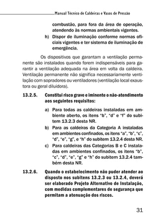 Manual Técnico de Caldeiras e Vasos de Pressão
31
Manual Técnico de Caldeiras e Vasos de Pressão
combustão, para fora da área de operação,
atendendo às normas ambientais vigentes.
h) Dispor de iluminação conforme normas ofi-
ciais vigentes e ter sistema de iluminação de
emergência.
Os dispositivos que garantam a ventilação perma-
nente são instalados quando forem indispensáveis para ga-
rantir a ventilação adequada na área em volta da caldeira.
Ventilação permanente não significa necessariamente venti-
lação com sopradores ou ventiladores (ventilação local exaus-
tora ou geral diluidora).
13.2.5. Constitui risco grave e iminente o não-atendimento
aos seguintes requisitos:
a) Para todas as caldeiras instaladas em am-
biente aberto, os itens “b”, “d” e “f” do subi-
tem 13.2.3 desta NR.
b) Para as caldeiras da Categoria A instaladas
em ambientes confinados, os itens “a”, “b”, “c”,
“d”, “e”, “g”, e “h” do subitem 13.2.4 desta NR.
c) Para caldeiras das Categorias B e C instala-
das em ambientes confinados, os itens “b”,
“c”, “d”, “e”, “g” e “h” do subitem 13.2.4 tam-
bém desta NR.
13.2.6. Quando o estabelecimento não puder atender ao
disposto nos subitens 13.2.3 ou 13.2.4, deverá
ser elaborado Projeto Alternativo de Instalação,
com medidas complementares de segurança que
permitam a atenuação dos riscos.
 