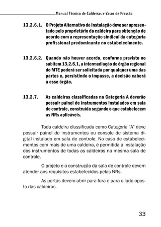 Manual Técnico de Caldeiras e Vasos de Pressão
33
Manual Técnico de Caldeiras e Vasos de Pressão
13.2.6.1. OProjetoAlternativodeInstalaçãodeveserapresen-
tado pelo proprietário da caldeira para obtenção de
acordo com a representação sindical da categoria
profissional predominante no estabelecimento.
13.2.6.2. Quando não houver acordo, conforme previsto no
subitem13.2.6.1,aintermediaçãodoórgãoregional
do MTE poderá ser solicitada por qualquer uma das
partes e, persistindo o impasse, a decisão caberá
a esse órgão.
13.2.7. As caldeiras classificadas na Categoria A deverão
possuir painel de instrumentos instalados em sala
de controle, construída segundo o que estabelecem
as NRs aplicáveis.
Toda caldeira classificada como Categoria “A” deve
possuir painel de instrumentos ou console de sistema di-
gital instalado em sala de controle. No caso de estabeleci-
mentos com mais de uma caldeira, é permitida a instalação
dos instrumentos de todas as caldeiras na mesma sala de
controle.
O projeto e a construção da sala de controle devem
atender aos requisitos estabelecidos pelas NRs.
As portas devem abrir para fora e para o lado opos-
to das caldeiras.
 