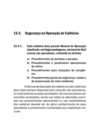 13.3. Segurança na Operação de Caldeiras
13.3.1. Toda caldeira deve possuir Manual de Operação
atualizado, em língua portuguesa, em local de fácil
acesso aos operadores, contendo no mínimo:
a) Procedimentos de partidas e paradas.
b) Procedimentos e parâmetros operacionais
de rotina.
c) Procedimentos para situações de emrgên-
cia.
d) Procedimentos gerais de segurança, saúde e
de preservação do meio ambiente.
O Manual de Operação da caldeira (ou das caldeiras)
deve estar sempre disponível para consulta dos operadores,
em local próximo ao posto de trabalho. Os manuais devem ser
mantidos atualizados, sendo que todas as alterações ocorri-
das nos procedimentos operacionais ou nas características
das caldeiras deverão ser de pleno conhecimento de seus
operadores e prontamente incorporados aos respectivos ma-
nuais.
 