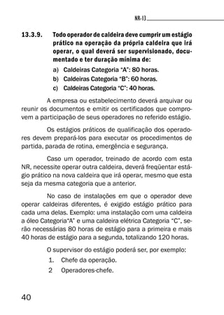 40
NR-13NR-13
13.3.9. Todo operador de caldeira deve cumprir um estágio
prático na operação da própria caldeira que irá
operar, o qual deverá ser supervisionado, docu-
mentado e ter duração mínima de:
a) Caldeiras Categoria “A”: 80 horas.
b) Caldeiras Categoria “B”: 60 horas.
c) Caldeiras Categoria “C”: 40 horas.
A empresa ou estabelecimento deverá arquivar ou
reunir os documentos e emitir os certificados que compro-
vem a participação de seus operadores no referido estágio.
Os estágios práticos de qualificação dos operado-
res devem prepará-los para executar os procedimentos de
partida, parada de rotina, emergência e segurança.
Caso um operador, treinado de acordo com esta
NR, necessite operar outra caldeira, deverá freqüentar está-
gio prático na nova caldeira que irá operar, mesmo que esta
seja da mesma categoria que a anterior.
No caso de instalações em que o operador deve
operar caldeiras diferentes, é exigido estágio prático para
cada uma delas. Exemplo: uma instalação com uma caldeira
a óleo Categoria“A” e uma caldeira elétrica Categoria “C”, se-
rão necessárias 80 horas de estágio para a primeira e mais
40 horas de estágio para a segunda, totalizando 120 horas.
O supervisor do estágio poderá ser, por exemplo:
1. Chefe da operação.
2 Operadores-chefe.
 