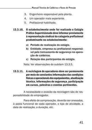 Manual Técnico de Caldeiras e Vasos de Pressão
41
Manual Técnico de Caldeiras e Vasos de Pressão
3. Engenheiro responsável pela planta.
4. Um operador mais experiente.
5. Profissional habilitado.
13.3.10. O estabelecimento onde for realizado o Estágio
Prático Supervisionado deve informar previamente
à representação sindical da categoria profissional
predominante no estabelecimento:
a) Período de realização do estágio.
b) Entidade, empresa ou profissional responsá-
vel pelo treinamento de segurança na opera-
ção de caldeiras.
c) Relação dos participantes do estágio.
Nota: Ver observações do subitem 13.3.5.
13.3.11. A reciclagem de operadores deve ser permanente
por meio de constantes informações das condições
físicaseoperacionaisdosequipamentos,atualização
técnica, informações de segurança, participação
em cursos, palestras e eventos pertinentes.
A necessidade e ocasião da reciclagem são de res-
ponsabilidade do empregador.
Para efeito de comprovação, deverão ser anexados,
à pasta funcional de cada operador, o tipo de atividade, a
data de realização, a duração, etc.
 