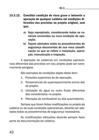 42
13.3.12. Constitui condição de risco grave e iminente a
operação de qualquer caldeira em condições di-
ferentes das previstas no projeto original, sem
que:
a) Seja reprojetada, considerando todas as va-
riáveis envolvidas na nova condição de ope-
ração.
b) Sejam adotados todos os procedimentos de
segurança decorrentes de sua nova classifi-
cação no que se refere a instalação, opera-
ção, manutenção e inspeção.
A operação de caldeiras em condições operacio-
nais diferentes das previstas em seu projeto pode ser extre-
mamente perigosa.
São exemplos de condições objeto deste item:
1. Pressões superiores às de operação.
2. Temperaturas de superaquecimento acima das
de projeto.
3. Utilização de água ou outro fluido diferentes
dos considerados no projeto.
4. Alteração do combustível ou dos queimadores.
Sempre que forem feitas modificações no projeto da
caldeira ou de suas condições operacionais, deverão ser ado-
tados todos os procedimentos de segurança necessários.
As modificações efetuadas deverão sempre fazer
parte da documentação da caldeira.
NR-13
 