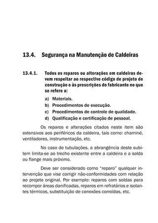 13.4. Segurança na Manutenção de Caldeiras
13.4.1. Todos os reparos ou alterações em caldeiras de-
vem respeitar ao respectivo código de projeto de
construção e às prescrições do fabricante no que
se refere a:
a) Materiais.
b) Procedimentos de execução.
c) Procedimentos de controle de qualidade.
d) Qualificação e certificação de pessoal.
Os reparos e alterações citados neste item são
extensivos aos periféricos da caldeira, tais como: chaminé,
ventiladores, instrumentação, etc.
No caso de tubulações, a abrangência deste subi-
tem limita-se ao trecho existente entre a caldeira e a solda
ou flange mais próximo.
Deve ser considerado como “reparo” qualquer in-
tervenção que vise corrigir não-conformidades com relação
ao projeto original. Por exemplo: reparos com soldas para
recompor áreas danificadas, reparos em refratários e isolan-
tes térmicos, substituição de conexões corroídas, etc.
 