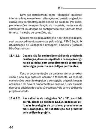 44
NR-13
Deve ser considerada como “alteração” qualquer
intervenção que resulte em alterações no projeto original, in-
clusive nos parâmetros operacionais da caldeira. Por exem-
plo: alterações na especificação de materiais, mudanças de
combustível, mudanças na configuração nos tubos de troca
térmica, inclusão de conexões, etc.
São exemplos de qualificação e certificação de pes-
soal os procedimentos previstos pelo código ASME Seção IX
(Qualificação de Soldagem e Brasagem) e Seção V (Ensaios
Não-Destrutivos).
13.4.1.1. Quando não for conhecido o código de projeto de
construção, deve ser respeitada a concepção origi-
nal da caldeira, com procedimento de controle do
maior rigor prescrito nos códigos pertinentes.
Caso a documentação da caldeira tenha se extra-
viado e não seja possível localizar o fabricante, os reparos
e alterações deverão respeitar a concepção original. Nessas
ocasiões o PH deverá propor testes e ensaios e usar os mais
rigorosos critérios de aceitação compatíveis com o código de
projeto adotado.
13.4.1.2. Nas caldeiras de categorias “A” e “B”, a critério
do PH, citado no subitem 13.1.2, podem ser uti-
lizadas tecnologias de cálculo ou procedimentos
mais avançados, em substituição aos previstos
pelo código de projeto.
 