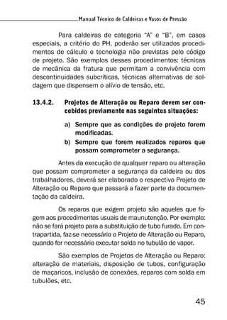 45
Manual Técnico de Caldeiras e Vasos de Pressão
Para caldeiras de categoria “A” e “B”, em casos
especiais, a critério do PH, poderão ser utilizados procedi-
mentos de cálculo e tecnologia não previstas pelo código
de projeto. São exemplos desses procedimentos: técnicas
de mecânica da fratura que permitam a convivência com
descontinuidades subcríticas, técnicas alternativas de sol-
dagem que dispensem o alívio de tensão, etc.
13.4.2. Projetos de Alteração ou Reparo devem ser con-
cebidos previamente nas seguintes situações:
a) Sempre que as condições de projeto forem
modificadas.
b) Sempre que forem realizados reparos que
possam comprometer a segurança.
Antes da execução de qualquer reparo ou alteração
que possam comprometer a segurança da caldeira ou dos
trabalhadores, deverá ser elaborado o respectivo Projeto de
Alteração ou Reparo que passará a fazer parte da documen-
tação da caldeira.
Os reparos que exigem projeto são aqueles que fo-
gem aos procedimentos usuais de maunutenção. Por exemplo:
não se fará projeto para a substituição de tubo furado. Em con-
trapartida, faz-se necessário o Projeto de Alteração ou Reparo,
quando for necessário executar solda no tubulão de vapor.
São exemplos de Projetos de Alteração ou Reparo:
alteração de materiais, disposição de tubos, configuração
de maçaricos, inclusão de conexões, reparos com solda em
tubulões, etc.
 