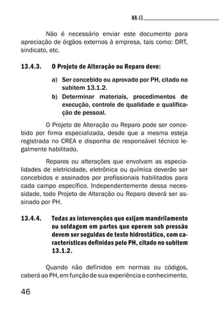 46
NR-13
Não é necessário enviar este documento para
apreciação de órgãos externos à empresa, tais como: DRT,
sindicato, etc.
13.4.3. O Projeto de Alteração ou Reparo deve:
a) Ser concebido ou aprovado por PH, citado no
subitem 13.1.2.
b) Determinar materiais, procedimentos de
execução, controle de qualidade e qualifica-
ção de pessoal.
O Projeto de Alteração ou Reparo pode ser conce-
bido por firma especializada, desde que a mesma esteja
registrada no CREA e disponha de responsável técnico le-
galmente habilitado.
Reparos ou alterações que envolvam as especia-
lidades de eletricidade, eletrônica ou química deverão ser
concebidos e assinados por profissionais habilitados para
cada campo específico. Independentemente dessa neces-
sidade, todo Projeto de Alteração ou Reparo deverá ser as-
sinado por PH.
13.4.4. Todas as intervenções que exijam mandrilamento
ou soldagem em partes que operem sob pressão
devem ser seguidas de teste hidrostático, com ca-
racterísticas definidas pelo PH, citado no subitem
13.1.2.
Quando não definidos em normas ou códigos,
caberá ao PH, em função de sua experiência e conhecimento,
 