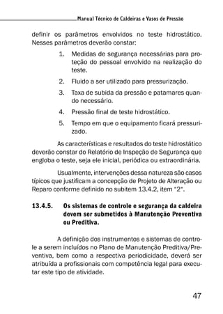 Manual Técnico de Caldeiras e Vasos de Pressão
47
Manual Técnico de Caldeiras e Vasos de Pressão
definir os parâmetros envolvidos no teste hidrostático.
Nesses parâmetros deverão constar:
1. Medidas de segurança necessárias para pro-
teção do pessoal envolvido na realização do
teste.
2. Fluido a ser utilizado para pressurização.
3. Taxa de subida da pressão e patamares quan-
do necessário.
4. Pressão final de teste hidrostático.
5. Tempo em que o equipamento ficará pressuri-
zado.
As características e resultados do teste hidrostático
deverão constar do Relatório de Inspeção de Segurança que
engloba o teste, seja ele inicial, periódica ou extraordinária.
Usualmente, intervenções dessa natureza são casos
típicos que justificam a concepção de Projeto de Alteração ou
Reparo conforme definido no subitem 13.4.2, item “2“.
13.4.5. Os sistemas de controle e segurança da caldeira
devem ser submetidos à Manutenção Preventiva
ou Preditiva.
A definição dos instrumentos e sistemas de contro-
le a serem incluídos no Plano de Manutenção Preditiva/Pre-
ventiva, bem como a respectiva periodicidade, deverá ser
atribuída a profissionais com competência legal para execu-
tar este tipo de atividade.
 