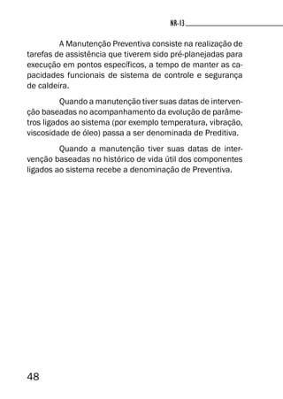 48
NR-13
A Manutenção Preventiva consiste na realização de
tarefas de assistência que tiverem sido pré-planejadas para
execução em pontos específicos, a tempo de manter as ca-
pacidades funcionais de sistema de controle e segurança
de caldeira.
Quando a manutenção tiver suas datas de interven-
ção baseadas no acompanhamento da evolução de parâme-
tros ligados ao sistema (por exemplo temperatura, vibração,
viscosidade de óleo) passa a ser denominada de Preditiva.
Quando a manutenção tiver suas datas de inter-
venção baseadas no histórico de vida útil dos componentes
ligados ao sistema recebe a denominação de Preventiva.
 
