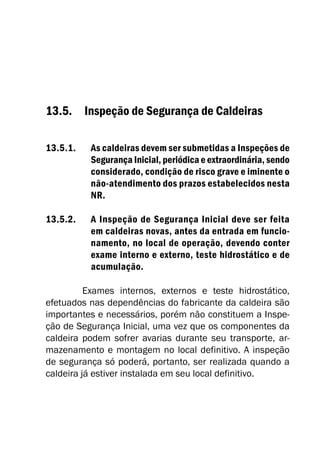 13.5. Inspeção de Segurança de Caldeiras
13.5.1. As caldeiras devem ser submetidas a Inspeções de
Segurança Inicial, periódica e extraordinária, sendo
considerado, condição de risco grave e iminente o
não-atendimento dos prazos estabelecidos nesta
NR.
13.5.2. A Inspeção de Segurança Inicial deve ser feita
em caldeiras novas, antes da entrada em funcio-
namento, no local de operação, devendo conter
exame interno e externo, teste hidrostático e de
acumulação.
Exames internos, externos e teste hidrostático,
efetuados nas dependências do fabricante da caldeira são
importantes e necessários, porém não constituem a Inspe-
ção de Segurança Inicial, uma vez que os componentes da
caldeira podem sofrer avarias durante seu transporte, ar-
mazenamento e montagem no local definitivo. A inspeção
de segurança só poderá, portanto, ser realizada quando a
caldeira já estiver instalada em seu local definitivo.
 