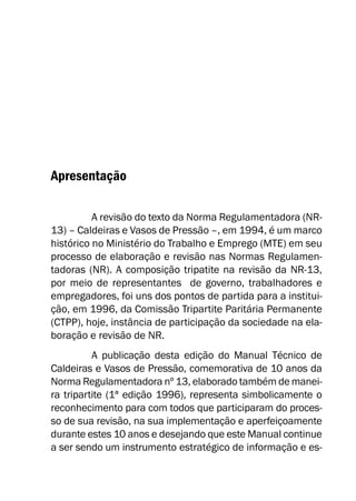 Apresentação
A revisão do texto da Norma Regulamentadora (NR-
13) – Caldeiras e Vasos de Pressão –, em 1994, é um marco
histórico no Ministério do Trabalho e Emprego (MTE) em seu
processo de elaboração e revisão nas Normas Regulamen-
tadoras (NR). A composição tripatite na revisão da NR-13,
por meio de representantes de governo, trabalhadores e
empregadores, foi uns dos pontos de partida para a institui-
ção, em 1996, da Comissão Tripartite Paritária Permanente
(CTPP), hoje, instância de participação da sociedade na ela-
boração e revisão de NR.
A publicação desta edição do Manual Técnico de
Caldeiras e Vasos de Pressão, comemorativa de 10 anos da
Norma Regulamentadora nº 13, elaborado também de manei-
ra tripartite (1ª edição 1996), representa simbolicamente o
reconhecimento para com todos que participaram do proces-
so de sua revisão, na sua implementação e aperfeiçoamente
durante estes 10 anos e desejando que este Manual continue
a ser sendo um instrumento estratégico de informação e es-
 