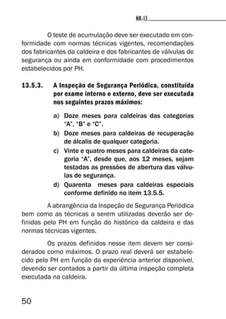 50
NR-13NR-13
O teste de acumulação deve ser executado em con-
formidade com normas técnicas vigentes, recomendações
dos fabricantes da caldeira e dos fabricantes de válvulas de
segurança ou ainda em conformidade com procedimentos
estabelecidos por PH.
13.5.3. A Inspeção de Segurança Periódica, constituída
por exame interno e externo, deve ser executada
nos seguintes prazos máximos:
a) Doze meses para caldeiras das categorias
“A”, “B” e “C”.
b) Doze meses para caldeiras de recuperação
de álcalis de qualquer categoria.
c) Vinte e quatro meses para caldeiras da cate-
goria “A”, desde que, aos 12 meses, sejam
testadas as pressões de abertura das válvu-
las de segurança.
d) Quarenta meses para caldeiras especiais
conforme definido no item 13.5.5.
A abrangência da Inspeção de Segurança Periódica
bem como as técnicas a serem utilizadas deverão ser de-
finidas pelo PH em função do histórico da caldeira e das
normas técnicas vigentes.
Os prazos definidos nesse item devem ser consi-
derados como máximos. O prazo real deverá ser estabele-
cido pelo PH em função da experiência anterior disponível,
devendo ser contados a partir da última inspeção completa
executada na caldeira.
 