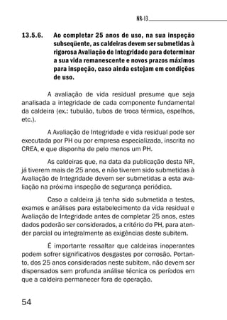 54
NR-13NR-13
13.5.6. Ao completar 25 anos de uso, na sua inspeção
subseqüente, as caldeiras devem ser submetidas à
rigorosa Avaliação de Integridade para determinar
a sua vida remanescente e novos prazos máximos
para inspeção, caso ainda estejam em condições
de uso.
A avaliação de vida residual presume que seja
analisada a integridade de cada componente fundamental
da caldeira (ex.: tubulão, tubos de troca térmica, espelhos,
etc.).
A Avaliação de Integridade e vida residual pode ser
executada por PH ou por empresa especializada, inscrita no
CREA, e que disponha de pelo menos um PH.
As caldeiras que, na data da publicação desta NR,
já tiverem mais de 25 anos, e não tiverem sido submetidas à
Avaliação de Integridade devem ser submetidas a esta ava-
liação na próxima inspeção de segurança periódica.
Caso a caldeira já tenha sido submetida a testes,
exames e análises para estabelecimento da vida residual e
Avaliação de Integridade antes de completar 25 anos, estes
dados poderão ser considerados, a critério do PH, para aten-
der parcial ou integralmente as exigências deste subitem.
É importante ressaltar que caldeiras inoperantes
podem sofrer significativos desgastes por corrosão. Portan-
to, dos 25 anos considerados neste subitem, não devem ser
dispensados sem profunda análise técnica os períodos em
que a caldeira permanecer fora de operação.
 