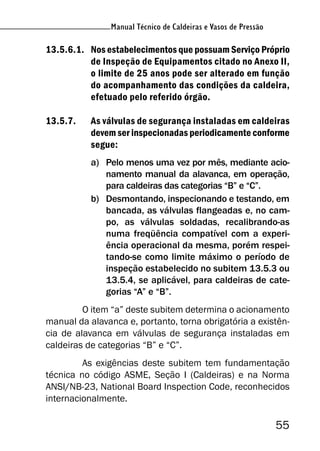 Manual Técnico de Caldeiras e Vasos de Pressão
55
Manual Técnico de Caldeiras e Vasos de Pressão
13.5.6.1. Nos estabelecimentos que possuam Serviço Próprio
de Inspeção de Equipamentos citado no Anexo II,
o limite de 25 anos pode ser alterado em função
do acompanhamento das condições da caldeira,
efetuado pelo referido órgão.
13.5.7. As válvulas de segurança instaladas em caldeiras
devem ser inspecionadas periodicamente conforme
segue:
a) Pelo menos uma vez por mês, mediante acio-
namento manual da alavanca, em operação,
para caldeiras das categorias “B” e “C”.
b) Desmontando, inspecionando e testando, em
bancada, as válvulas flangeadas e, no cam-
po, as válvulas soldadas, recalibrando-as
numa freqüência compatível com a experi-
ência operacional da mesma, porém respei-
tando-se como limite máximo o período de
inspeção estabelecido no subitem 13.5.3 ou
13.5.4, se aplicável, para caldeiras de cate-
gorias “A” e “B”.
O item “a” deste subitem determina o acionamento
manual da alavanca e, portanto, torna obrigatória a existên-
cia de alavanca em válvulas de segurança instaladas em
caldeiras de categorias “B” e “C”.
As exigências deste subitem tem fundamentação
técnica no código ASME, Seção I (Caldeiras) e na Norma
ANSI/NB-23, National Board Inspection Code, reconhecidos
internacionalmente.
 
