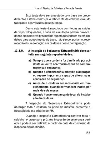 Manual Técnico de Caldeiras e Vasos de Pressão
57
Manual Técnico de Caldeiras e Vasos de Pressão
Este teste deve ser executado com base em proce-
dimentos estabelecidos pelo fabricante da caldeira e/ou do
fabricante das válvulas de segurança.
Como este teste é executado com todas as saídas
de vapor bloqueadas, a falta de circulação poderá provocar
danos em caldeiras providas de superaquecedores ou em cal-
deiras para aquecimento de água, não sendo, portanto, reco-
mendável sua execução em caldeiras dessa configuração.
13.5.9. A Inspeção de Segurança Extraordinária deve ser
feita nas seguintes oportunidades:
a) Sempre que a caldeira for danificada por aci-
dente ou outra ocorrência capaz de compro-
meter sua segurança.
b) Quando a caldeira for submetida a alteração
ou reparo importante capaz de alterar suas
condições de segurança.
c) Antes de a caldeira ser recolocada em fun-
cionamento, quando permanecer inativa por
mais de seis meses.
d) Quando houver mudança de local de instala-
ção da caldeira.
A Inspeção de Segurança Extraordinária pode
abranger toda a caldeira ou parte da mesma, conforme a
necessidade e a critério do PH.
Quando a Inspeção Extraordinária contiver toda a
caldeira, o prazo para próxima inspeção de segurança peri-
ódica poderá ser definido a partir da data de conclusão da
inspeção extraordinária.
 