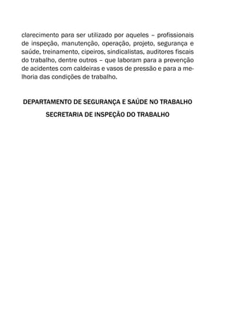 clarecimento para ser utilizado por aqueles – profissionais
de inspeção, manutenção, operação, projeto, segurança e
saúde, treinamento, cipeiros, sindicalistas, auditores fiscais
do trabalho, dentre outros – que laboram para a prevenção
de acidentes com caldeiras e vasos de pressão e para a me-
lhoria das condições de trabalho.
DEPARTAMENTO DE SEGURANÇA E SAÚDE NO TRABALHO
SECRETARIA DE INSPEÇÃO DO TRABALHO
 