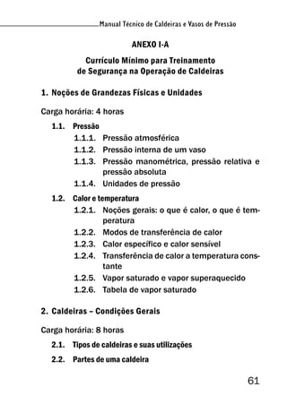 Manual Técnico de Caldeiras e Vasos de Pressão
61
Manual Técnico de Caldeiras e Vasos de Pressão
ANEXO I-A
Currículo Mínimo para Treinamento
de Segurança na Operação de Caldeiras
1. Noções de Grandezas Físicas e Unidades
Carga horária: 4 horas
1.1. Pressão
1.1.1. Pressão atmosférica
1.1.2. Pressão interna de um vaso
1.1.3. Pressão manométrica, pressão relativa e
pressão absoluta
1.1.4. Unidades de pressão
1.2. Calor e temperatura
1.2.1. Noções gerais: o que é calor, o que é tem-
peratura
1.2.2. Modos de transferência de calor
1.2.3. Calor específico e calor sensível
1.2.4. Transferência de calor a temperatura cons-
tante
1.2.5. Vapor saturado e vapor superaquecido
1.2.6. Tabela de vapor saturado
2. Caldeiras – Condições Gerais
Carga horária: 8 horas
2.1. Tipos de caldeiras e suas utilizações
2.2. Partes de uma caldeira
 