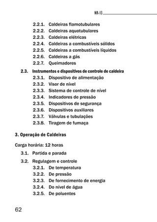 62
NR-13NR-13
2.2.1. Caldeiras flamotubulares
2.2.2. Caldeiras aquotubulares
2.2.3. Caldeiras elétricas
2.2.4. Caldeiras a combustíveis sólidos
2.2.5. Caldeiras a combustíveis líquidos
2.2.6. Caldeiras a gás
2.2.7. Queimadores
2.3. Instrumentos e dispositivos de controle de caldeira
2.3.1. Dispositivo de alimentação
2.3.2. Visor de nível
2.3.3. Sistema de controle de nível
2.3.4. Indicadores de pressão
2.3.5. Dispositivos de segurança
2.3.6. Dispositivos auxiliares
2.3.7. Válvulas e tubulações
2.3.8. Tiragem de fumaça
3. Operação de Caldeiras
Carga horária: 12 horas
3.1. Partida e parada
3.2. Regulagem e controle
3.2.1. De temperatura
3.2.2. De pressão
3.2.3. De fornecimento de energia
3.2.4. Do nível de água
3.2.5. De poluentes
 