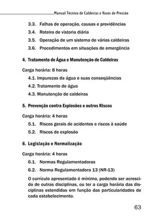 Manual Técnico de Caldeiras e Vasos de Pressão
63
Manual Técnico de Caldeiras e Vasos de Pressão
3.3. Falhas de operação, causas e providências
3.4. Roteiro de vistoria diária
3.5. Operação de um sistema de várias caldeiras
3.6. Procedimentos em situações de emergência
4. Tratamento de Água e Manutenção de Caldeiras
Carga horária: 8 horas
4.1. Impurezas da água e suas conseqüências
4.2. Tratamento de água
4.3. Manutenção de caldeiras
5. Prevenção contra Explosões e outros Riscos
Carga horária: 4 horas
5.1. Riscos gerais de acidentes e riscos à saúde
5.2. Riscos de explosão
6. Legislação e Normalização
Carga horária: 4 horas
6.1. Normas Regulamentadoras
6.2. Norma Regulamentadora 13 (NR-13)
O currículo apresentado é mínimo, podendo ser acresci-
do de outras disciplinas, ou ter a carga horária das dis-
ciplinas estendidas em função das particularidades de
cada estabelecimento.
 