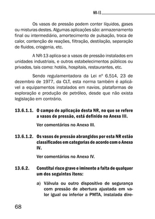 68
NR-13NR-13
Os vasos de pressão podem conter líquidos, gases
ou misturas destes. Algumas aplicações são: armazenamento
final ou intermediário, amortecimento de pulsação, troca de
calor, contenção de reações, filtração, destilação, separação
de fluidos, criogenia, etc.
A NR-13 aplica-se a vasos de pressão instalados em
unidades industriais, e outros estabelecimentos públicos ou
privados, tais como: hotéis, hospitais, restaurantes, etc.
Sendo regulamentadora da Lei nº 6.514, 23 de
dezembro de 1977, da CLT, esta norma também é aplicá-
vel a equipamentos instalados em navios, plataformas de
exploração e produção de petróleo, desde que não exista
legislação em contrário.
13.6.1.1. O campo de aplicação desta NR, no que se refere
a vasos de pressão, está definido no Anexo III.
Ver comentários no Anexo III.
13.6.1.2. Os vasos de pressão abrangidos por esta NR estão
classificados em categorias de acordo com o Anexo
IV.
Ver comentários no Anexo IV.
13.6.2. Constitui risco grave e iminente a falta de qualquer
um dos seguintes itens:
a) Válvula ou outro dispositivo de segurança
com pressão de abertura ajustada em va-
lor igual ou inferior a PMTA, instalada dire-
 