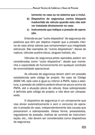 Manual Técnico de Caldeiras e Vasos de Pressão
69
Manual Técnico de Caldeiras e Vasos de Pressão
tamente no vaso ou no sistema que o inclui.
b) Dispositivo de segurança contra bloqueio
inadvertido da válvula quando esta não esti-
ver instalada diretamente no vaso.
c) Instrumento que indique a pressão de opera-
ção.
Entende-se por “outro dispositivo” de segurança dis-
positivos que têm por objetivo impedir que a pressão inter-
na do vaso atinja valores que comprometam sua integridade
estrutural. São exemplos de “outros dispositivos”: discos de
ruptura, válvulas quebra-vácuo, plugues fusíveis, etc.
Válvulas de segurança-piloto operadas podem ser
consideradas como “outro dispositivo”, desde que mante-
nha a capacidade de funcionamento em qualquer condição
de anormalidade operacional.
As válvulas de segurança devem abrir em pressão
estabelecida pelo código de projeto. No caso do Código
ASME VIII, este valor é igual ou inferior à PMTA. Após a aber-
tura, a pressão da caldeira poderá elevar-se pouco acima da
PMTA, até a atuação plena da válvula. Essa sobrepressão
é definida pelo código de projeto, e não deve ser ultrapas-
sada.
O dispositivo de segurança é um componente que
visa aliviar automaticamente e sem o concurso do opera-
dor à pressão do vaso, independentemente das causas que
provocaram a sobrepressão. Dessa forma, pressostatos,
reguladores de pressão, malhas de controle de instrumen-
tação, etc., não devem ser considerados como dispositivos
de segurança.
 