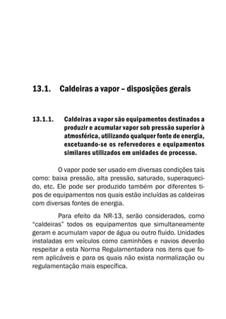 13.1. Caldeiras a vapor – disposições gerais
13.1.1. Caldeiras a vapor são equipamentos destinados a
produzir e acumular vapor sob pressão superior à
atmosférica, utilizando qualquer fonte de energia,
excetuando-se os refervedores e equipamentos
similares utilizados em unidades de processo.
O vapor pode ser usado em diversas condições tais
como: baixa pressão, alta pressão, saturado, superaqueci-
do, etc. Ele pode ser produzido também por diferentes ti-
pos de equipamentos nos quais estão incluídas as caldeiras
com diversas fontes de energia.
Para efeito da NR-13, serão considerados, como
“caldeiras” todos os equipamentos que simultaneamente
geram e acumulam vapor de água ou outro fluido. Unidades
instaladas em veículos como caminhões e navios deverão
respeitar a esta Norma Regulamentadora nos itens que fo-
rem aplicáveis e para os quais não exista normalização ou
regulamentação mais específica.
 