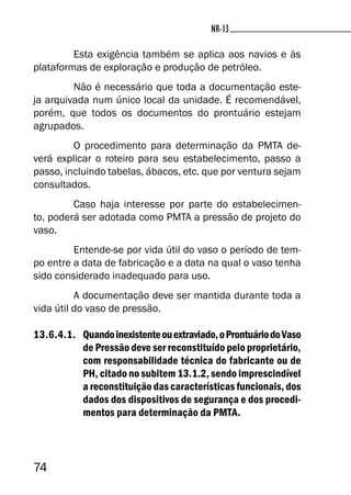 74
NR-13NR-13
Esta exigência também se aplica aos navios e às
plataformas de exploração e produção de petróleo.
Não é necessário que toda a documentação este-
ja arquivada num único local da unidade. É recomendável,
porém, que todos os documentos do prontuário estejam
agrupados.
O procedimento para determinação da PMTA de-
verá explicar o roteiro para seu estabelecimento, passo a
passo, incluindo tabelas, ábacos, etc. que por ventura sejam
consultados.
Caso haja interesse por parte do estabelecimen-
to, poderá ser adotada como PMTA a pressão de projeto do
vaso.
Entende-se por vida útil do vaso o período de tem-
po entre a data de fabricação e a data na qual o vaso tenha
sido considerado inadequado para uso.
A documentação deve ser mantida durante toda a
vida útil do vaso de pressão.
13.6.4.1. Quandoinexistenteouextraviado,oProntuáriodoVaso
de Pressão deve ser reconstituído pelo proprietário,
com responsabilidade técnica do fabricante ou de
PH, citado no subitem 13.1.2, sendo imprescindível
a reconstituição das características funcionais, dos
dados dos dispositivos de segurança e dos procedi-
mentos para determinação da PMTA.
 