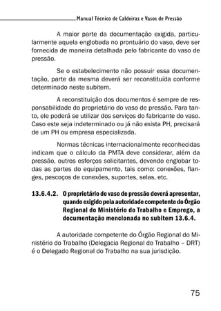 Manual Técnico de Caldeiras e Vasos de Pressão
75
Manual Técnico de Caldeiras e Vasos de Pressão
A maior parte da documentação exigida, particu-
larmente aquela englobada no prontuário do vaso, deve ser
fornecida de maneira detalhada pelo fabricante do vaso de
pressão.
Se o estabelecimento não possuir essa documen-
tação, parte da mesma deverá ser reconstituída conforme
determinado neste subitem.
A reconstituição dos documentos é sempre de res-
ponsabilidade do proprietário do vaso de pressão. Para tan-
to, ele poderá se utilizar dos serviços do fabricante do vaso.
Caso este seja indeterminado ou já não exista PH, precisará
de um PH ou empresa especializada.
Normas técnicas internacionalmente reconhecidas
indicam que o cálculo da PMTA deve considerar, além da
pressão, outros esforços solicitantes, devendo englobar to-
das as partes do equipamento, tais como: conexões, flan-
ges, pescoços de conexões, suportes, selas, etc.
13.6.4.2. O proprietário de vaso de pressão deverá apresentar,
quandoexigidopelaautoridadecompetentedoÓrgão
Regional do Ministério do Trabalho e Emprego, a
documentação mencionada no subitem 13.6.4.
A autoridade competente do Órgão Regional do Mi-
nistério do Trabalho (Delegacia Regional do Trabalho – DRT)
é o Delegado Regional do Trabalho na sua jurisdição.
 