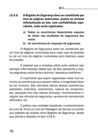 76
NR-13NR-13
13.6.5. O Registro de Segurança deve ser constituído por
livro de páginas numeradas, pastas ou sistema
informatizado ou não, com confiabilidade equi-
valente, onde serão registradas:
a) Todas as ocorrências importantes capazes
de influir nas condições de segurança dos
vasos.
b) As ocorrências de inspeção de segurança.
O Registro de Segurança pode ser constituído por
um livro de páginas numeradas para cada vaso de pressão
ou de um livro de páginas numeradas para diversos vasos
de pressão.
É possível que a empresa utilize outro sistema (por
exemplo: informatizado) desde que, de fato, apresente a mes-
ma segurança contra burla e permita “assinatura eletrônica.”
É importante que sejam registradas neste livro so-
mente as ocorrências que possam afetar a integridade física
do ser humano. São exemplos típicos dessas ocorrências:
explosões, incêndios, vazamentos, ruptura de componen-
tes, operação fora dos valores previstos, funcionamento ir-
regular das válvulas de segurança, serviços de manutenção
efetuados, etc.
É prática nas unidades industriais, o preenchimento
do Livro de Turno ou Livro de Passagem de Serviço ou similar
que poderão ser aceitos como Registro de Segurança, desde
que atenda o disposto no item 13.6.5.
 