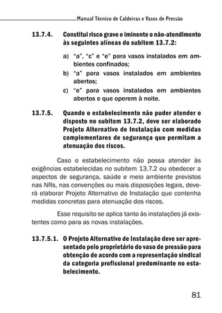 Manual Técnico de Caldeiras e Vasos de Pressão
81
Manual Técnico de Caldeiras e Vasos de Pressão
13.7.4. Constitui risco grave e iminente o não-atendimento
às seguintes alíneas do subitem 13.7.2:
a) “a”, “c” e “e” para vasos instalados em am-
bientes confinados;
b) “a” para vasos instalados em ambientes
abertos;
c) “e” para vasos instalados em ambientes
abertos e que operem à noite.
13.7.5. Quando o estabelecimento não puder atender o
disposto no subitem 13.7.2, deve ser elaborado
Projeto Alternativo de Instalação com medidas
complementares de segurança que permitam a
atenuação dos riscos.
Caso o estabelecimento não possa atender às
exigências estabelecidas no subitem 13.7.2 ou obedecer a
aspectos de segurança, saúde e meio ambiente previstos
nas NRs, nas convenções ou mais disposições legais, deve-
rá elaborar Projeto Alternativo de Instalação que contenha
medidas concretas para atenuação dos riscos.
Esse requisito se aplica tanto às instalações já exis-
tentes como para as novas instalações.
13.7.5.1. O Projeto Alternativo de Instalação deve ser apre-
sentado pelo proprietário do vaso de pressão para
obtenção de acordo com a representação sindical
da categoria profissional predominante no esta-
belecimento.
 