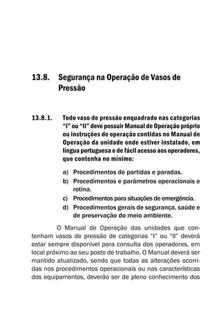 13.8. Segurança na Operação de Vasos de
Pressão
13.8.1. Todo vaso de pressão enquadrado nas categorias
“I” ou “II” deve possuir Manual de Operação próprio
ou instruções de operação contidas no Manual de
Operação da unidade onde estiver instalado, em
língua portuguesa e de fácil acesso aos operadores,
que contenha no mínimo:
a) Procedimentos de partidas e paradas.
b) Procedimentos e parâmetros operacionais e
rotina.
c) Procedimentos para situações de emergência.
d) Procedimentos gerais de segurança, saúde e
de preservação do meio ambiente.
O Manual de Operação das unidades que con-
tenham vasos de pressão de categorias “I” ou “II” deverá
estar sempre disponível para consulta dos operadores, em
local próximo ao seu posto de trabalho. O Manual deverá ser
mantido atualizado, sendo que todas as alterações ocorri-
das nos procedimentos operacionais ou nas características
dos equipamentos, deverão ser de pleno conhecimento dos
 