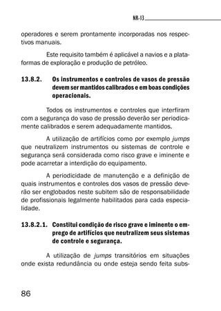 86
NR-13NR-13
operadores e serem prontamente incorporadas nos respec-
tivos manuais.
Este requisito também é aplicável a navios e a plata-
formas de exploração e produção de petróleo.
13.8.2. Os instrumentos e controles de vasos de pressão
devem ser mantidos calibrados e em boas condições
operacionais.
Todos os instrumentos e controles que interfiram
com a segurança do vaso de pressão deverão ser periodica-
mente calibrados e serem adequadamente mantidos.
A utilização de artifícios como por exemplo jumps
que neutralizem instrumentos ou sistemas de controle e
segurança será considerada como risco grave e iminente e
pode acarretar a interdição do equipamento.
A periodicidade de manutenção e a definição de
quais instrumentos e controles dos vasos de pressão deve-
rão ser englobados neste subitem são de responsabilidade
de profissionais legalmente habilitados para cada especia-
lidade.
13.8.2.1. Constitui condição de risco grave e iminente o em-
prego de artifícios que neutralizem seus sistemas
de controle e segurança.
A utilização de jumps transitórios em situações
onde exista redundância ou onde esteja sendo feita subs-
 