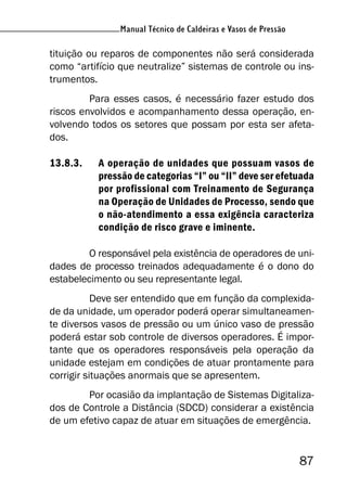 87
Manual Técnico de Caldeiras e Vasos de Pressão
tituição ou reparos de componentes não será considerada
como “artifício que neutralize” sistemas de controle ou ins-
trumentos.
Para esses casos, é necessário fazer estudo dos
riscos envolvidos e acompanhamento dessa operação, en-
volvendo todos os setores que possam por esta ser afeta-
dos.
13.8.3. A operação de unidades que possuam vasos de
pressão de categorias “I” ou “II” deve ser efetuada
por profissional com Treinamento de Segurança
na Operação de Unidades de Processo, sendo que
o não-atendimento a essa exigência caracteriza
condição de risco grave e iminente.
O responsável pela existência de operadores de uni-
dades de processo treinados adequadamente é o dono do
estabelecimento ou seu representante legal.
Deve ser entendido que em função da complexida-
de da unidade, um operador poderá operar simultaneamen-
te diversos vasos de pressão ou um único vaso de pressão
poderá estar sob controle de diversos operadores. É impor-
tante que os operadores responsáveis pela operação da
unidade estejam em condições de atuar prontamente para
corrigir situações anormais que se apresentem.
Por ocasião da implantação de Sistemas Digitaliza-
dos de Controle a Distância (SDCD) considerar a existência
de um efetivo capaz de atuar em situações de emergência.
 