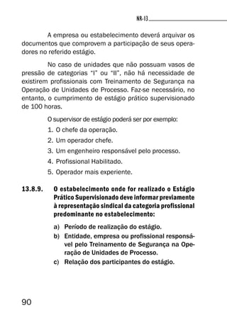 90
NR-13NR-13
A empresa ou estabelecimento deverá arquivar os
documentos que comprovem a participação de seus opera-
dores no referido estágio.
No caso de unidades que não possuam vasos de
pressão de categorias “I” ou “II”, não há necessidade de
existirem profissionais com Treinamento de Segurança na
Operação de Unidades de Processo. Faz-se necessário, no
entanto, o cumprimento de estágio prático supervisionado
de 100 horas.
O supervisor de estágio poderá ser por exemplo:
1. O chefe da operação.
2. Um operador chefe.
3. Um engenheiro responsável pelo processo.
4. Profissional Habilitado.
5. Operador mais experiente.
13.8.9. O estabelecimento onde for realizado o Estágio
Prático Supervisionado deve informar previamente
à representação sindical da categoria profissional
predominante no estabelecimento:
a) Período de realização do estágio.
b) Entidade, empresa ou profissional responsá-
vel pelo Treinamento de Segurança na Ope-
ração de Unidades de Processo.
c) Relação dos participantes do estágio.
 