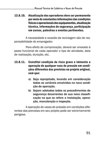 Manual Técnico de Caldeiras e Vasos de Pressão
91
Manual Técnico de Caldeiras e Vasos de Pressão
13.8.10. Atualização dos operadores deve ser permanente
por meio de constantes informações das condições
físicaseoperacionaisdosequipamentos,atualização
técnica, informações de segurança, participação
em cursos, palestras e eventos pertinentes.
A necessidade e ocasião da reciclagem são de res-
ponsabilidade do empregador.
Para efeito de comprovação, deverá ser anexado à
pasta funcional de cada operador o tipo de atividade, data
de realização, duração, etc.
13.8.11. Constitui condição de risco grave e iminente a
operação de qualquer vaso de pressão em condi-
ções diferentes das previstas no projeto original,
sem que:
a) Seja reprojetado, levando em consideração
todas as variáveis envolvidas na nova condi-
ção de operação.
b) Sejam adotados todos os procedimentos de
segurança decorrentes de sua nova classifi-
cação no que se refere a instalação, opera-
ção, manutenção e inspeção.
A operação de vasos de pressão em condições dife-
rentes das previstas em seu projeto pode ser extremamente
perigosa.
 