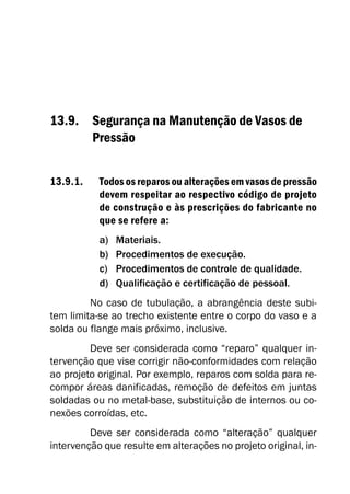 13.9. Segurança na Manutenção de Vasos de
Pressão
13.9.1. Todos os reparos ou alterações em vasos de pressão
devem respeitar ao respectivo código de projeto
de construção e às prescrições do fabricante no
que se refere a:
a) Materiais.
b) Procedimentos de execução.
c) Procedimentos de controle de qualidade.
d) Qualificação e certificação de pessoal.
No caso de tubulação, a abrangência deste subi-
tem limita-se ao trecho existente entre o corpo do vaso e a
solda ou flange mais próximo, inclusive.
Deve ser considerada como “reparo” qualquer in-
tervenção que vise corrigir não-conformidades com relação
ao projeto original. Por exemplo, reparos com solda para re-
compor áreas danificadas, remoção de defeitos em juntas
soldadas ou no metal-base, substituição de internos ou co-
nexões corroídas, etc.
Deve ser considerada como “alteração” qualquer
intervenção que resulte em alterações no projeto original, in-
 