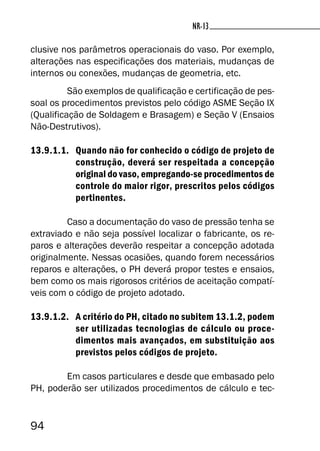 94
NR-13NR-13
clusive nos parâmetros operacionais do vaso. Por exemplo,
alterações nas especificações dos materiais, mudanças de
internos ou conexões, mudanças de geometria, etc.
São exemplos de qualificação e certificação de pes-
soal os procedimentos previstos pelo código ASME Seção IX
(Qualificação de Soldagem e Brasagem) e Seção V (Ensaios
Não-Destrutivos).
13.9.1.1. Quando não for conhecido o código de projeto de
construção, deverá ser respeitada a concepção
original do vaso, empregando-se procedimentos de
controle do maior rigor, prescritos pelos códigos
pertinentes.
Caso a documentação do vaso de pressão tenha se
extraviado e não seja possível localizar o fabricante, os re-
paros e alterações deverão respeitar a concepção adotada
originalmente. Nessas ocasiões, quando forem necessários
reparos e alterações, o PH deverá propor testes e ensaios,
bem como os mais rigorosos critérios de aceitação compatí-
veis com o código de projeto adotado.
13.9.1.2. A critério do PH, citado no subitem 13.1.2, podem
ser utilizadas tecnologias de cálculo ou proce-
dimentos mais avançados, em substituição aos
previstos pelos códigos de projeto.
Em casos particulares e desde que embasado pelo
PH, poderão ser utilizados procedimentos de cálculo e tec-
 