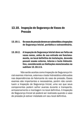 13.10. Inspeção de Segurança de Vasos de
Pressão
13.10.1. OsvasosdepressãodevemsersubmetidosaInspeções
de Segurança Inicial, periódica e extraordinária.
13.10.2. A Inspeção de Segurança Inicial deve ser feita em
vasos novos, antes de sua entrada em funciona-
mento, no local definitivo de instalação, devendo
possuir exame externo, interno e teste hidrostá-
tico, considerando as limitações mencionadas no
subitem 13.10.3.5.
Não serão aceitos como Inspeção de Segurança Ini-
cial exames internos, externos e teste hidrostático efetuados
nas dependências do fabricante do vaso de pressão. Esses
exames são importantes e necessários, porém não consti-
tuem a Inspeção de Segurança Inicial, uma vez que seus
componentes podem sofrer avarias durante o transporte,
armazenamento e montagem no local definitivo. A Inspeção
de Segurança Inicial só poderá ser realizada quando o vaso
de pressão já estiver instalado em seu local definitivo.
 