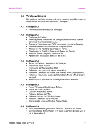 A30808-X5226-V121-01-V419 8
Manual do Usuário CallReport
1.4 Versões Anteriores
Os próximos capítulos mostram de uma maneira reduzida o que foi
acrescentado em cada nova versão do CallReport.
1.4.1 CallReport 1.0
• Primeira versão liberada para instalação.
1.4.2 CallReport 1.1
• Configuração Padrão.
• Modificações no Mecanismo de Tarifação (Atualização do suporte
para mais de uma concessionária).
• Suporte a 2 interfaces com PABX conectadas no mesmo Servidor.
• Redirecionamento de chamadas de PIN para ramais.
• Atualização no Relatório Detalhado por Ramal.
• Atualização no Relatório Resumo de Custos por Ramal.
• Múltiplos tipos e categorias de chamadas.
• Aplicativo de atualização do banco de dados.
1.4.3 CallReport 1.2
• Tabela de Prefixos / Mecanismo de Tarifação
• Prefixos de Rede Pública
• Prefixos na Configuração Sub-PBX
• Relatórios com quebra de página automática
• Relatórios Detalhado por Ramal com Nome e Nível Organizacional
• Relatórios Resumo de Custos por Ramal com Nome e Nível Organi-
zacional
• Atualização do Aplicativo de atualização do banco de dados
1.4.4 CallReport 1.3
• Novos Filtros para Relatórios de Tráfego.
• Novos Recursos para PIN;
• Cadastro Automático de PIN.
• Relatório de Lista de PINs.
• Relatório de Lista de PINs Associados.
• Relatório Detalhado por Ramal/PIN.
• Diferenciação entre AuthCode e AccountCode.
1.4.5 CallReport 1.4
• Maior velocidade de geração do Relatório Detalhado por Ramal.
• Compatibilidade do CallReport com todas as centrais Euroset Line a
partir da versão 4.1.
 