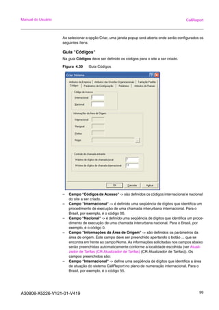 A30808-X5226-V121-01-V419 99
Manual do Usuário CallReport
Ao selecionar a opção Criar, uma janela popup será aberta onde serão configurados os
seguintes ítens:
Guia "Códigos"
Na guia Códigos deve ser definido os códigos para o site a ser criado.
Figura 4.30 Guia Códigos
– Campo "Códigos de Acesso" -> são definidos os códigos internacional e nacional
do site a ser criado.
– Campo "Internacional" -> é definido uma seqüência de dígitos que identifica um
procedimento de execução de uma chamada interurbana internacional. Para o
Brasil, por exemplo, é o código 00.
– Campo "Nacional" -> é definido uma seqüência de dígitos que identifica um proce-
dimento de execução de uma chamada interurbana nacional. Para o Brasil, por
exemplo, é o código 0.
– Campo "Informações da Área de Origem" -> são definidos os parâmetros da
área de origem. Este campo deve ser preenchido apertando o botão ... que se
encontra em frente ao campo Nome. As informações solicitadas nos campos abaixo
serão preenchidas automaticamente conforme a localidade escolhida (ver Atuali-
zador de Tarifas (CR Atualizador de Tarifas) (CR Atualizador de Tarifas)). Os
campos preenchidos são:
– Campo "Internacional" -> define uma seqüência de dígitos que identifica a área
de atuação do sistema CallReport no plano de numeração internacional. Para o
Brasil, por exemplo, é o código 55.
 