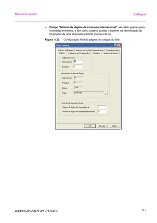 A30808-X5226-V121-01-V419 101
Manual do Usuário CallReport
– Campo "Mínimo de dígitos de chamada internacional" ->é válido apenas para
chamadas entrantes, e tem como objetivo auxiliar o sistema na Identificação do
Originador de uma chamada entrante (número de A).
Figura 4.32 Configuração final da página de códigos do Site
 