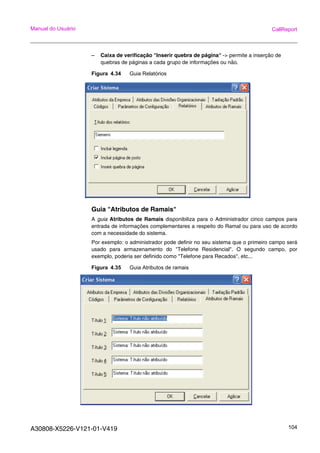 A30808-X5226-V121-01-V419 104
Manual do Usuário CallReport
– Caixa de verificação "Inserir quebra de página" -> permite a inserção de
quebras de páginas a cada grupo de informações ou não.
Figura 4.34 Guia Relatórios
Guia "Atributos de Ramais"
A guia Atributos de Ramais disponibiliza para o Administrador cinco campos para
entrada de informações complementares a respeito do Ramal ou para uso de acordo
com a necessidade do sistema.
Por exemplo: o administrador pode definir no seu sistema que o primeiro campo será
usado para armazenamento do "Telefone Residencial". O segundo campo, por
exemplo, poderia ser definido como "Telefone para Recados", etc...
Figura 4.35 Guia Atributos de ramais
 